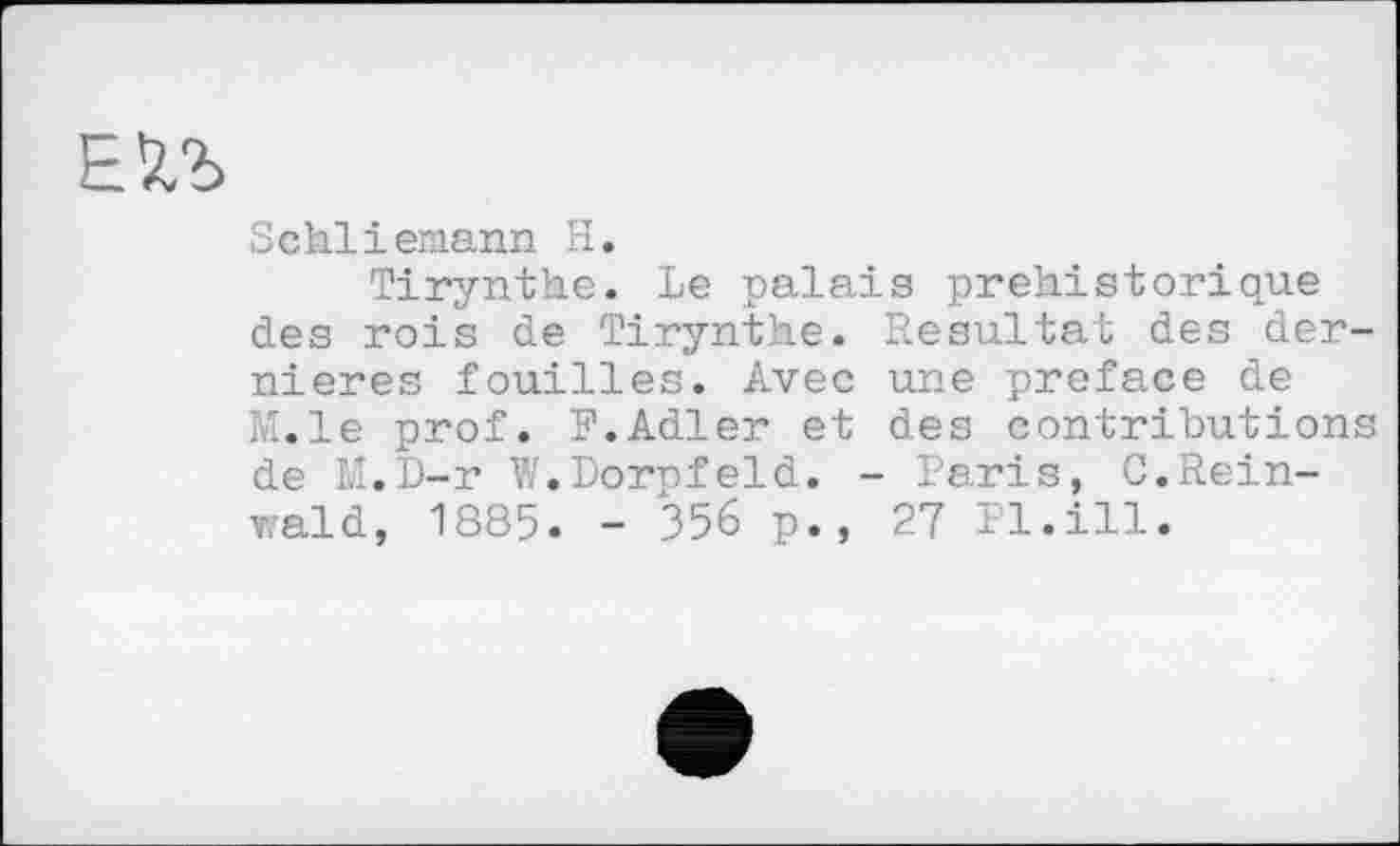 ﻿ЕХЪ
Schliemann H.
Tirynthe. Le palais préhistorique des rois de Tirynthe. Resultat des dernières fouilles. Avec une preface de M.le prof. F.Adler et des contributions de M.D-r W.Dorpfeld. - Paris, C.Rein-vrald, 1885. - 356 p., 27 Pl.ill.